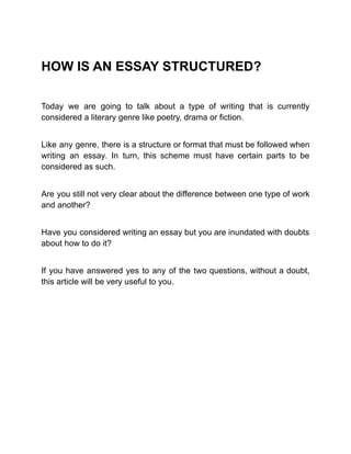 HOW IS AN ESSAY STRUCTURED?
Today we are going to talk about a type of writing that is currently
considered a literary genre like poetry, drama or fiction.
Like any genre, there is a structure or format that must be followed when
writing an essay. In turn, this scheme must have certain parts to be
considered as such.
Are you still not very clear about the difference between one type of work
and another?
Have you considered writing an essay but you are inundated with doubts
about how to do it?
If you have answered yes to any of the two questions, without a doubt,
this article will be very useful to you.
 