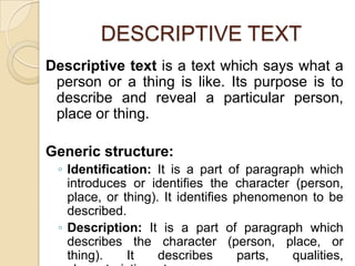 DESCRIPTIVE TEXT
Descriptive text is a text which says what a
person or a thing is like. Its purpose is to
describe and reveal a particular person,
place or thing.
Generic structure:
◦ Identification: It is a part of paragraph which
introduces or identifies the character (person,
place, or thing). It identifies phenomenon to be
described.
◦ Description: It is a part of paragraph which
describes the character (person, place, or
thing). It describes parts, qualities,
 