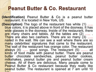 Peanut Butter & Co. Restaurant
(Identification) Peanut Butter & Co is a peanut butter
restaurant. It is located in New York, US.
(Description) The logo of the restaurant has white (1) …..
blue colors, it is placed above in front of the doorway. It has
wide glasses in the doorway. Inside of the restaurant, there
are many chairs and tables. All the tables are (2) ….. .
There are also two cashiers. There are so many (3) …..
nailed in the wall. We can see a wall where there are so
many celebrities’ signatures that came to the restaurant.
The wall of the restaurant has orange color. The restaurant
always (4) ….. good songs. The restaurant (5) …… all
kinds of food made with peanut butter. There are peanut
butter chocolate sandwiches, peanut butter cookies,
milkshakes, peanut butter pie and peanut butter cream
cheese. All of them are delicious. Many people come to
Peanut Butter & Co restaurant because they really like
peanut butter. The restaurant is opened at 7 am until 10
 