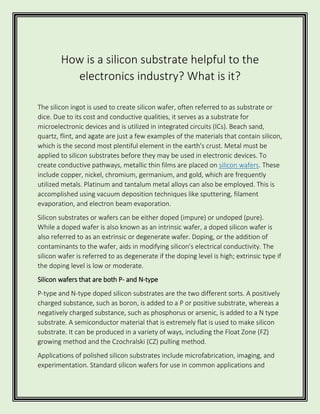 How is a silicon substrate helpful to the
electronics industry? What is it?
The silicon ingot is used to create silicon wafer, often referred to as substrate or
dice. Due to its cost and conductive qualities, it serves as a substrate for
microelectronic devices and is utilized in integrated circuits (ICs). Beach sand,
quartz, flint, and agate are just a few examples of the materials that contain silicon,
which is the second most plentiful element in the earth's crust. Metal must be
applied to silicon substrates before they may be used in electronic devices. To
create conductive pathways, metallic thin films are placed on silicon wafers. These
include copper, nickel, chromium, germanium, and gold, which are frequently
utilized metals. Platinum and tantalum metal alloys can also be employed. This is
accomplished using vacuum deposition techniques like sputtering, filament
evaporation, and electron beam evaporation.
Silicon substrates or wafers can be either doped (impure) or undoped (pure).
While a doped wafer is also known as an intrinsic wafer, a doped silicon wafer is
also referred to as an extrinsic or degenerate wafer. Doping, or the addition of
contaminants to the wafer, aids in modifying silicon's electrical conductivity. The
silicon wafer is referred to as degenerate if the doping level is high; extrinsic type if
the doping level is low or moderate.
Silicon wafers that are both P- and N-type
P-type and N-type doped silicon substrates are the two different sorts. A positively
charged substance, such as boron, is added to a P or positive substrate, whereas a
negatively charged substance, such as phosphorus or arsenic, is added to a N type
substrate. A semiconductor material that is extremely flat is used to make silicon
substrate. It can be produced in a variety of ways, including the Float Zone (FZ)
growing method and the Czochralski (CZ) pulling method.
Applications of polished silicon substrates include microfabrication, imaging, and
experimentation. Standard silicon wafers for use in common applications and
 