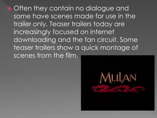  Often they contain no dialogue and
some have scenes made for use in the
trailer only. Teaser trailers today are
increasingly focused on internet
downloading and the fan circuit. Some
teaser trailers show a quick montage of
scenes from the film.
 