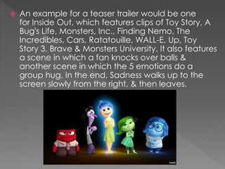  An example for a teaser trailer would be one
for Inside Out, which features clips of Toy Story, A
Bug's Life, Monsters, Inc., Finding Nemo, The
Incredibles, Cars, Ratatouille, WALL-E, Up, Toy
Story 3, Brave & Monsters University. It also features
a scene in which a fan knocks over balls &
another scene in which the 5 emotions do a
group hug. In the end, Sadness walks up to the
screen slowly from the right, & then leaves.
 