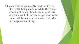 Teaser trailers are usually made while the
film is still being made or while there are
scenes still being filmed, because of this
sometimes not all the scenes present in the
trailer will be seen in the movie itself due
to changes and editing.
 