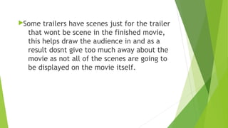 Some trailers have scenes just for the trailer
that wont be scene in the finished movie,
this helps draw the audience in and as a
result dosnt give too much away about the
movie as not all of the scenes are going to
be displayed on the movie itself.
 