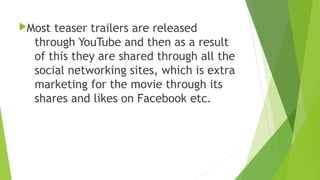 Most teaser trailers are released
through YouTube and then as a result
of this they are shared through all the
social networking sites, which is extra
marketing for the movie through its
shares and likes on Facebook etc.
 
