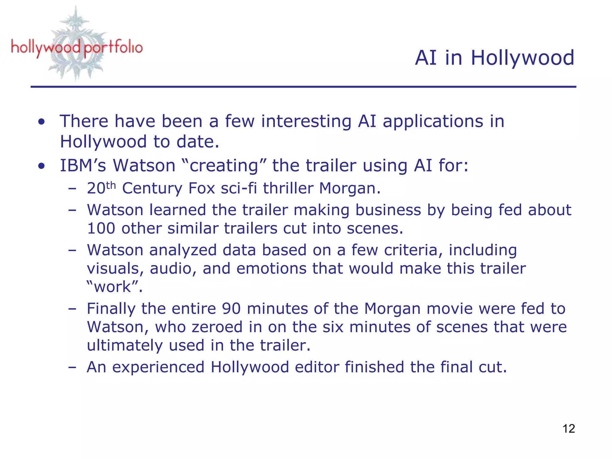 AI in Hollywood
• There have been a few interesting AI applications in
Hollywood to date.
• IBM’s Watson “creating” the trailer using AI for:
– 20th Century Fox sci-fi thriller Morgan.
– Watson learned the trailer making business by being fed about
100 other similar trailers cut into scenes.
– Watson analyzed data based on a few criteria, including
visuals, audio, and emotions that would make this trailer
“work”.
– Finally the entire 90 minutes of the Morgan movie were fed to
Watson, who zeroed in on the six minutes of scenes that were
ultimately used in the trailer.
– An experienced Hollywood editor finished the final cut.
12
 