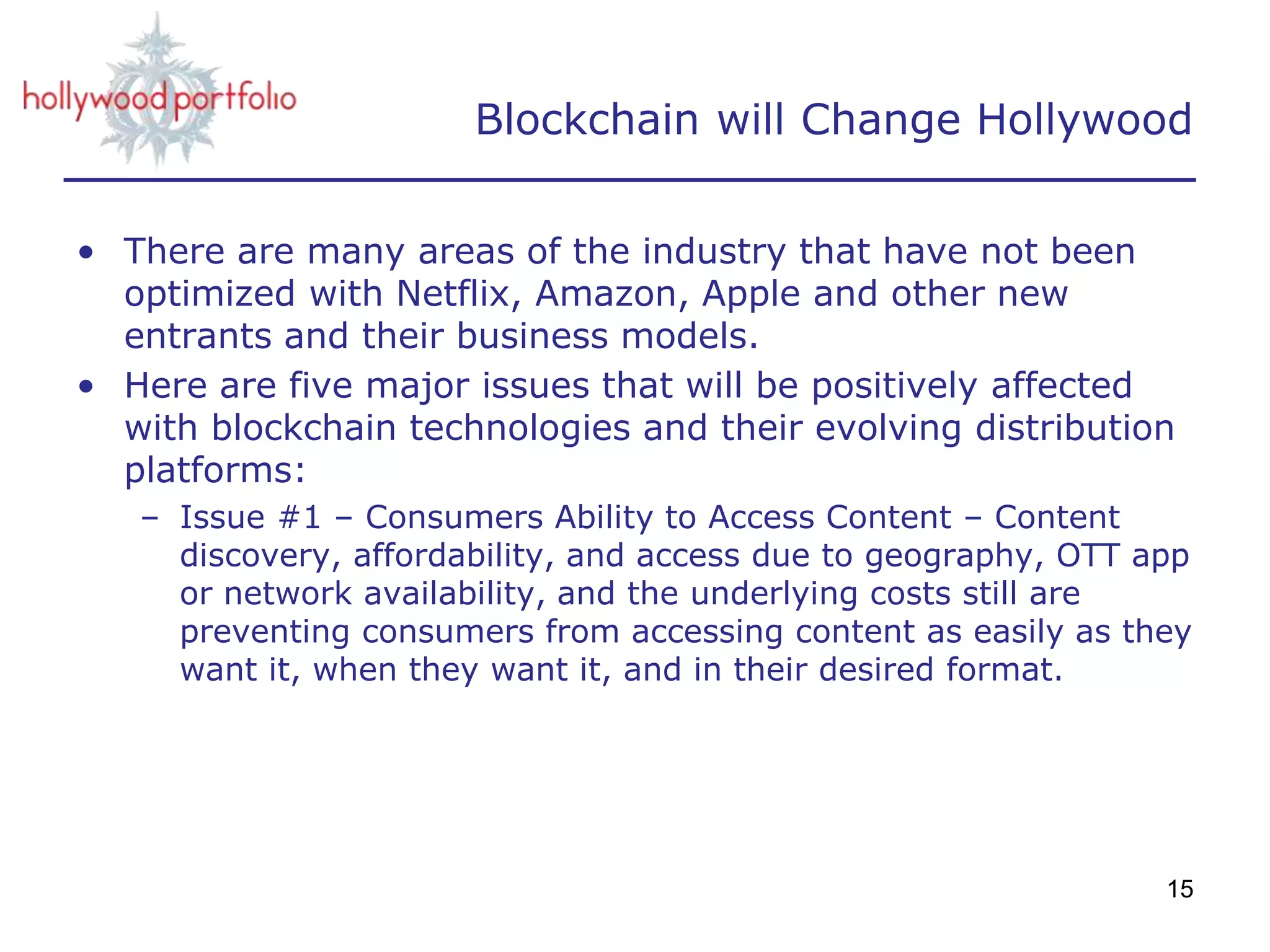 Blockchain will Change Hollywood
• There are many areas of the industry that have not been
optimized with Netflix, Amazon, Apple and other new
entrants and their business models.
• Here are five major issues that will be positively affected
with blockchain technologies and their evolving distribution
platforms:
– Issue #1 – Consumers Ability to Access Content – Content
discovery, affordability, and access due to geography, OTT app
or network availability, and the underlying costs still are
preventing consumers from accessing content as easily as they
want it, when they want it, and in their desired format.
15
 