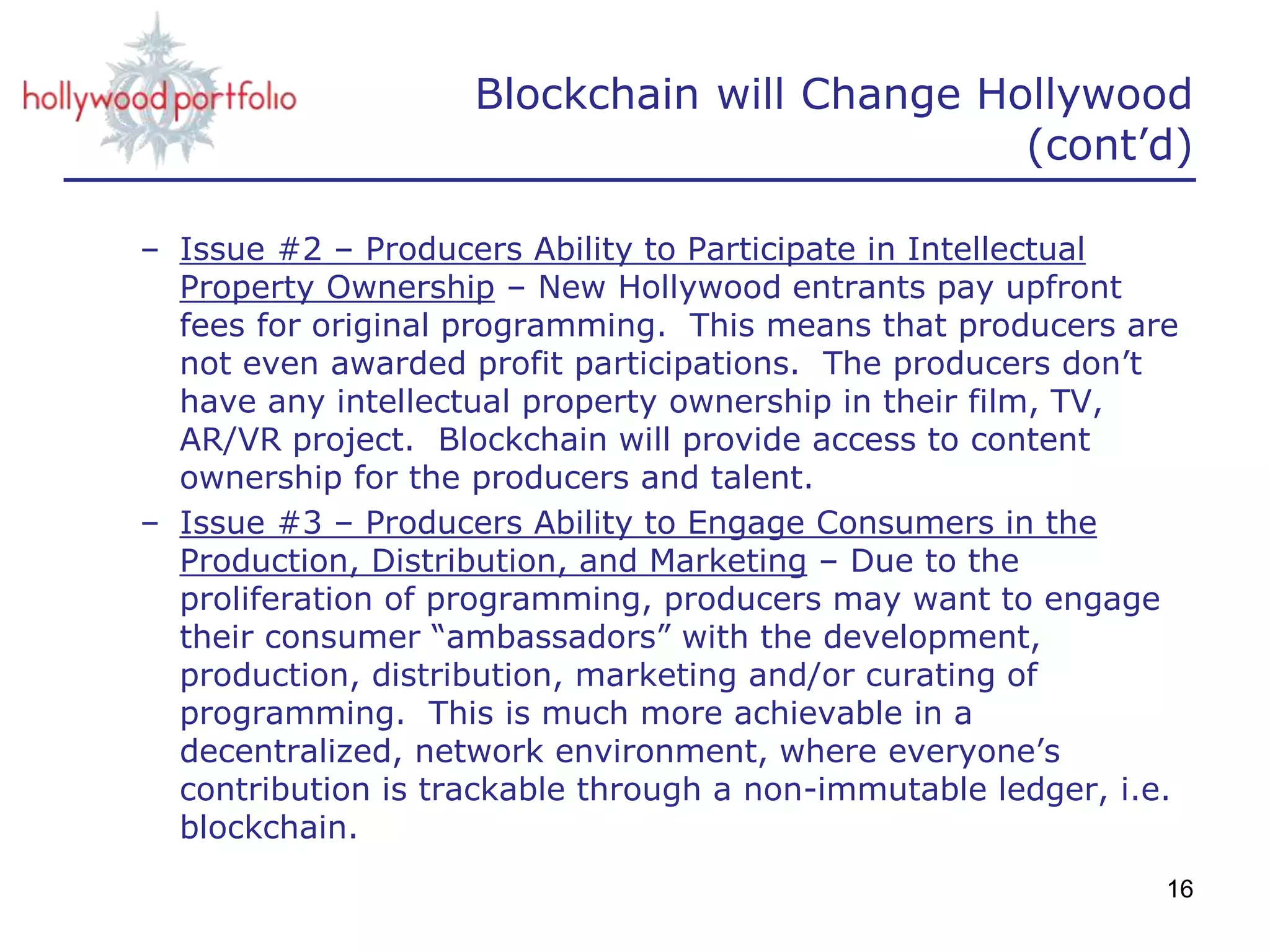 Blockchain will Change Hollywood
(cont’d)
– Issue #2 – Producers Ability to Participate in Intellectual
Property Ownership – New Hollywood entrants pay upfront
fees for original programming. This means that producers are
not even awarded profit participations. The producers don’t
have any intellectual property ownership in their film, TV,
AR/VR project. Blockchain will provide access to content
ownership for the producers and talent.
– Issue #3 – Producers Ability to Engage Consumers in the
Production, Distribution, and Marketing – Due to the
proliferation of programming, producers may want to engage
their consumer “ambassadors” with the development,
production, distribution, marketing and/or curating of
programming. This is much more achievable in a
decentralized, network environment, where everyone’s
contribution is trackable through a non-immutable ledger, i.e.
blockchain.
16
 