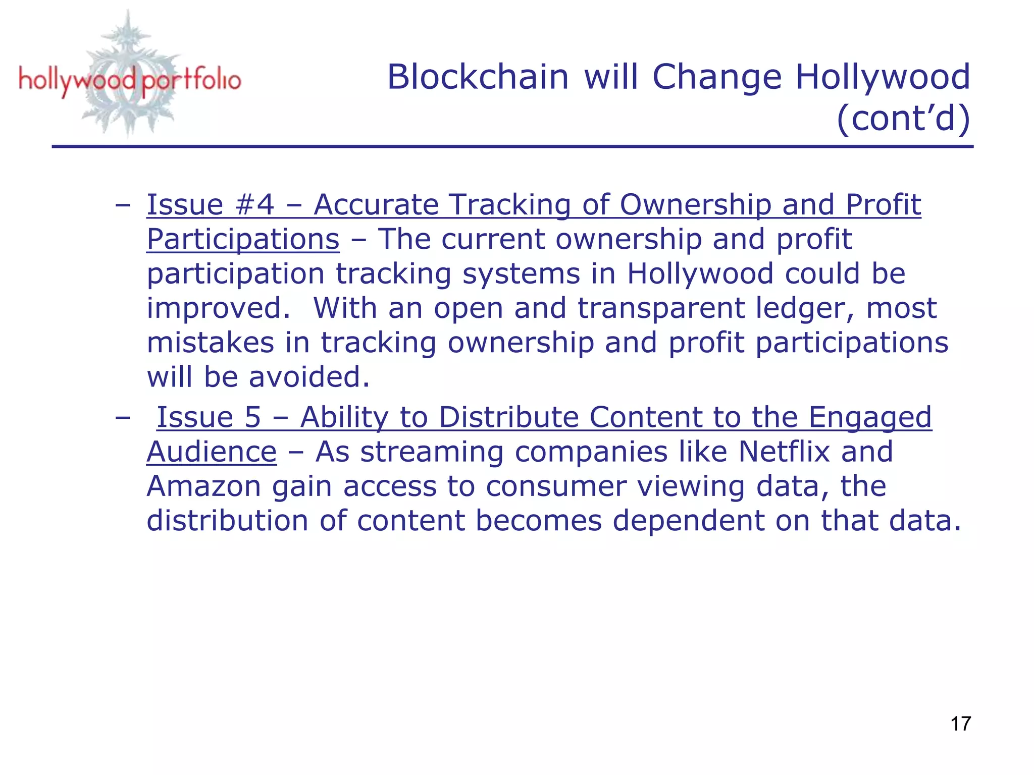 – Issue #4 – Accurate Tracking of Ownership and Profit
Participations – The current ownership and profit
participation tracking systems in Hollywood could be
improved. With an open and transparent ledger, most
mistakes in tracking ownership and profit participations
will be avoided.
– Issue 5 – Ability to Distribute Content to the Engaged
Audience – As streaming companies like Netflix and
Amazon gain access to consumer viewing data, the
distribution of content becomes dependent on that data.
17
Blockchain will Change Hollywood
(cont’d)
 