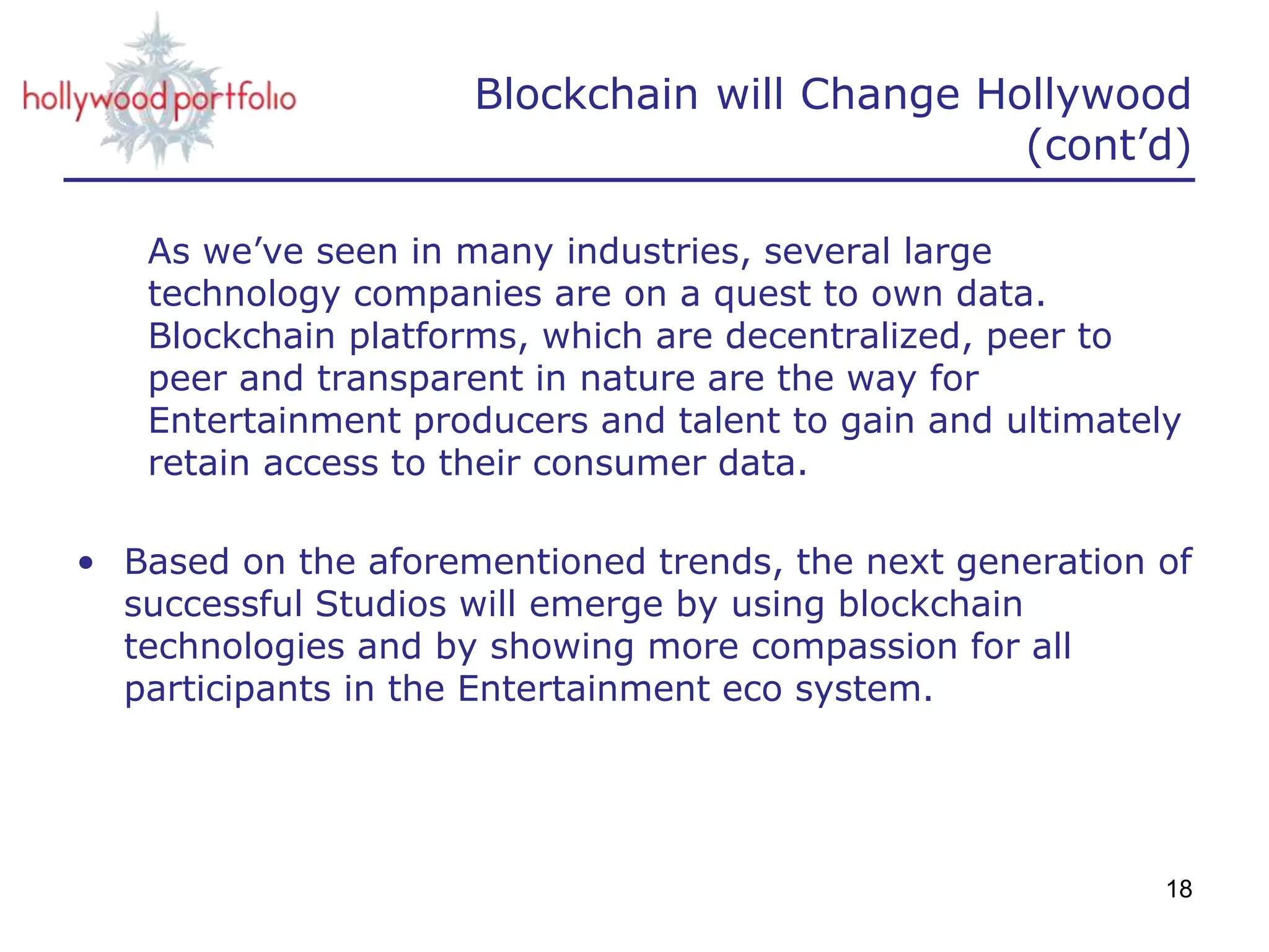 Blockchain will Change Hollywood
(cont’d)
As we’ve seen in many industries, several large
technology companies are on a quest to own data.
Blockchain platforms, which are decentralized, peer to
peer and transparent in nature are the way for
Entertainment producers and talent to gain and ultimately
retain access to their consumer data.
• Based on the aforementioned trends, the next generation of
successful Studios will emerge by using blockchain
technologies and by showing more compassion for all
participants in the Entertainment eco system.
18
 