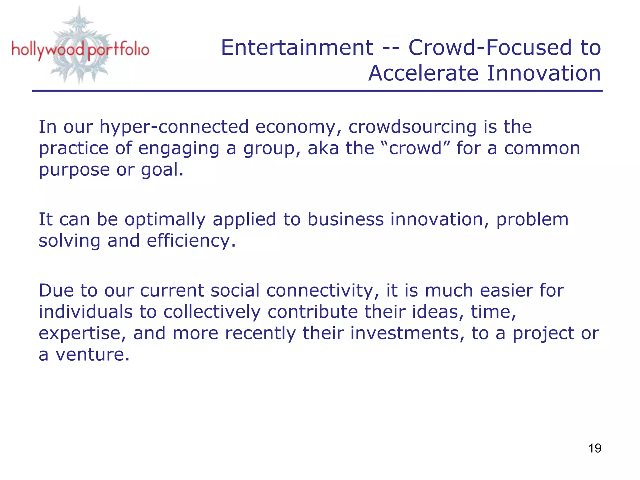 Entertainment -- Crowd-Focused to
Accelerate Innovation
In our hyper-connected economy, crowdsourcing is the
practice of engaging a group, aka the “crowd” for a common
purpose or goal.
It can be optimally applied to business innovation, problem
solving and efficiency.
Due to our current social connectivity, it is much easier for
individuals to collectively contribute their ideas, time,
expertise, and more recently their investments, to a project or
a venture.
19
 