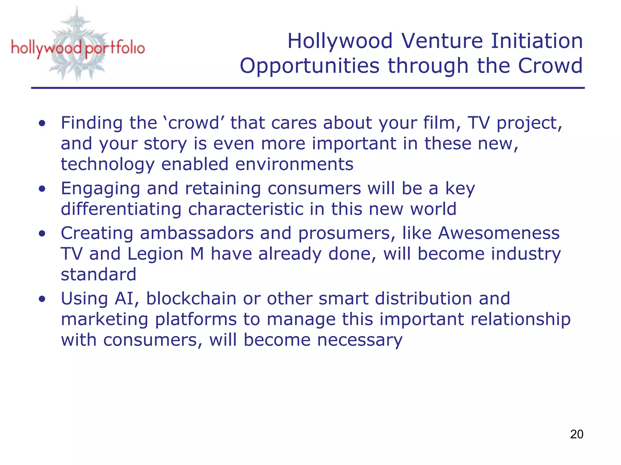 • Finding the ‘crowd’ that cares about your film, TV project,
and your story is even more important in these new,
technology enabled environments
• Engaging and retaining consumers will be a key
differentiating characteristic in this new world
• Creating ambassadors and prosumers, like Awesomeness
TV and Legion M have already done, will become industry
standard
• Using AI, blockchain or other smart distribution and
marketing platforms to manage this important relationship
with consumers, will become necessary
20
Hollywood Venture Initiation
Opportunities through the Crowd
 