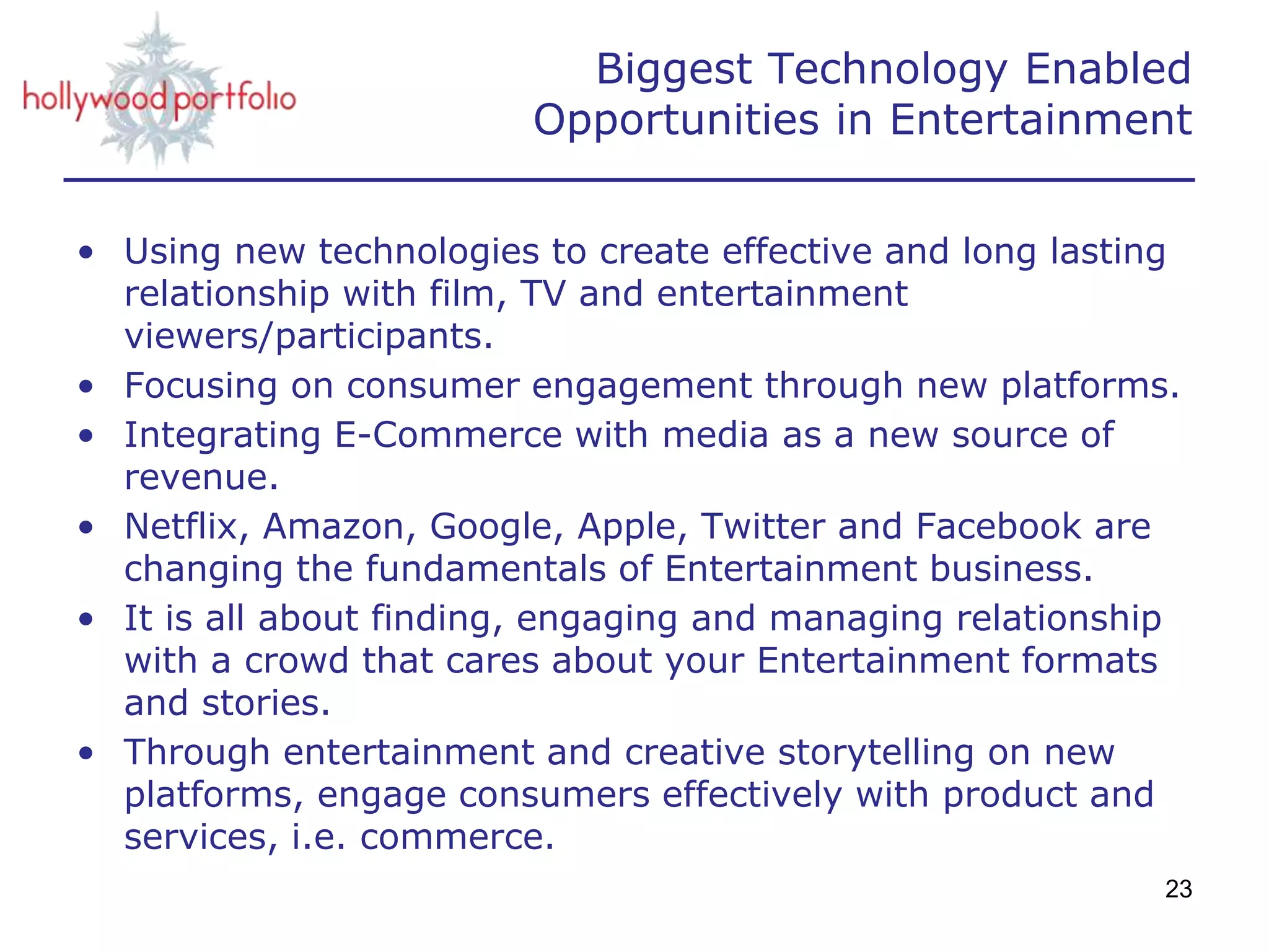 Biggest Technology Enabled
Opportunities in Entertainment
• Using new technologies to create effective and long lasting
relationship with film, TV and entertainment
viewers/participants.
• Focusing on consumer engagement through new platforms.
• Integrating E-Commerce with media as a new source of
revenue.
• Netflix, Amazon, Google, Apple, Twitter and Facebook are
changing the fundamentals of Entertainment business.
• It is all about finding, engaging and managing relationship
with a crowd that cares about your Entertainment formats
and stories.
• Through entertainment and creative storytelling on new
platforms, engage consumers effectively with product and
services, i.e. commerce.
23
 