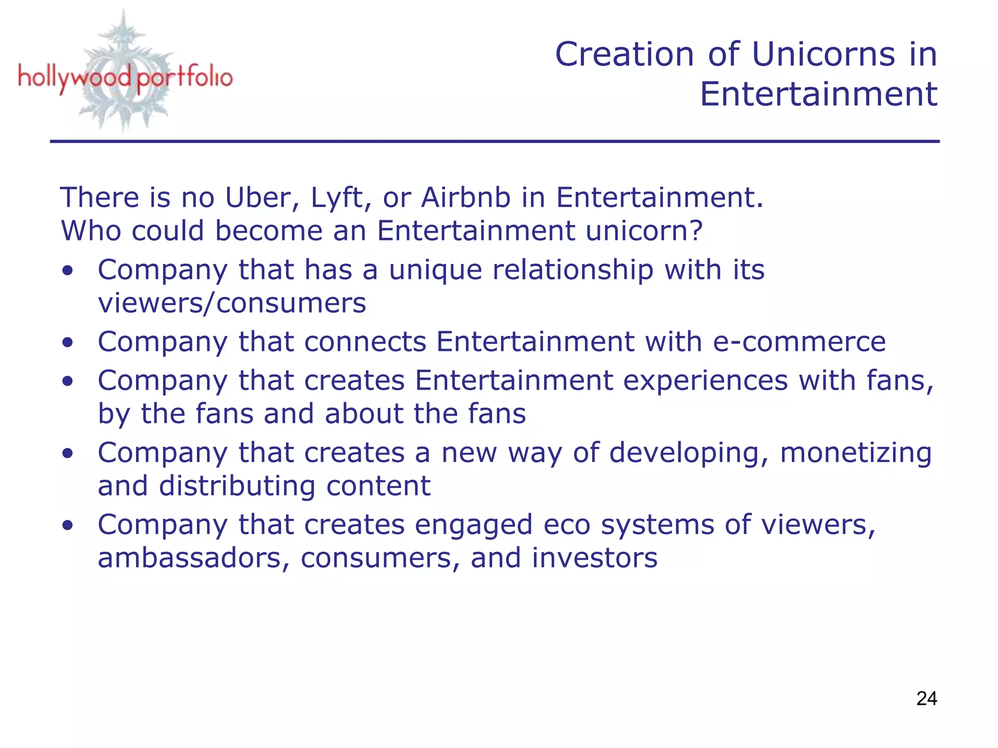 Creation of Unicorns in
Entertainment
There is no Uber, Lyft, or Airbnb in Entertainment.
Who could become an Entertainment unicorn?
• Company that has a unique relationship with its
viewers/consumers
• Company that connects Entertainment with e-commerce
• Company that creates Entertainment experiences with fans,
by the fans and about the fans
• Company that creates a new way of developing, monetizing
and distributing content
• Company that creates engaged eco systems of viewers,
ambassadors, consumers, and investors
24
 