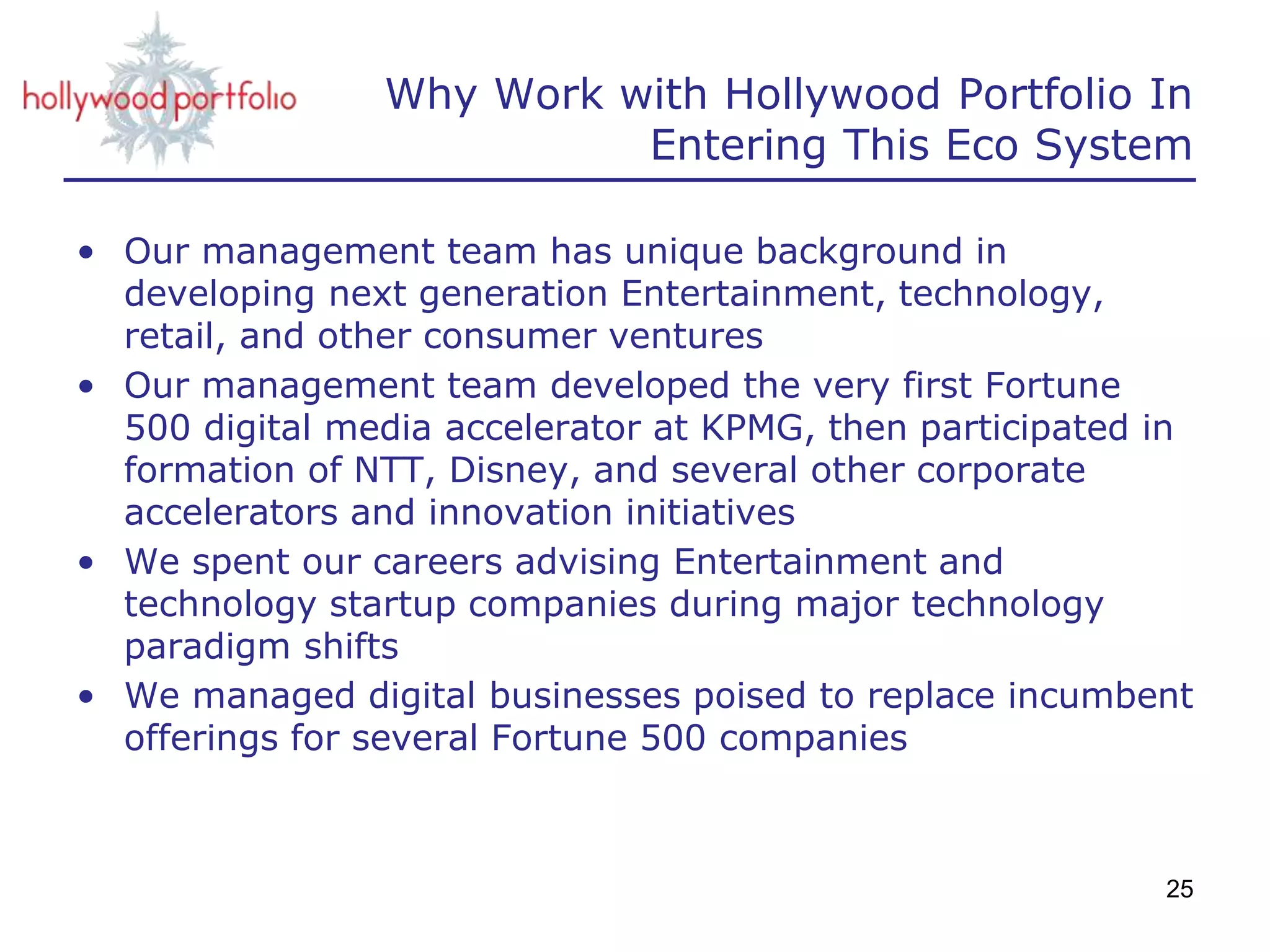 Why Work with Hollywood Portfolio In
Entering This Eco System
• Our management team has unique background in
developing next generation Entertainment, technology,
retail, and other consumer ventures
• Our management team developed the very first Fortune
500 digital media accelerator at KPMG, then participated in
formation of NTT, Disney, and several other corporate
accelerators and innovation initiatives
• We spent our careers advising Entertainment and
technology startup companies during major technology
paradigm shifts
• We managed digital businesses poised to replace incumbent
offerings for several Fortune 500 companies
25
 