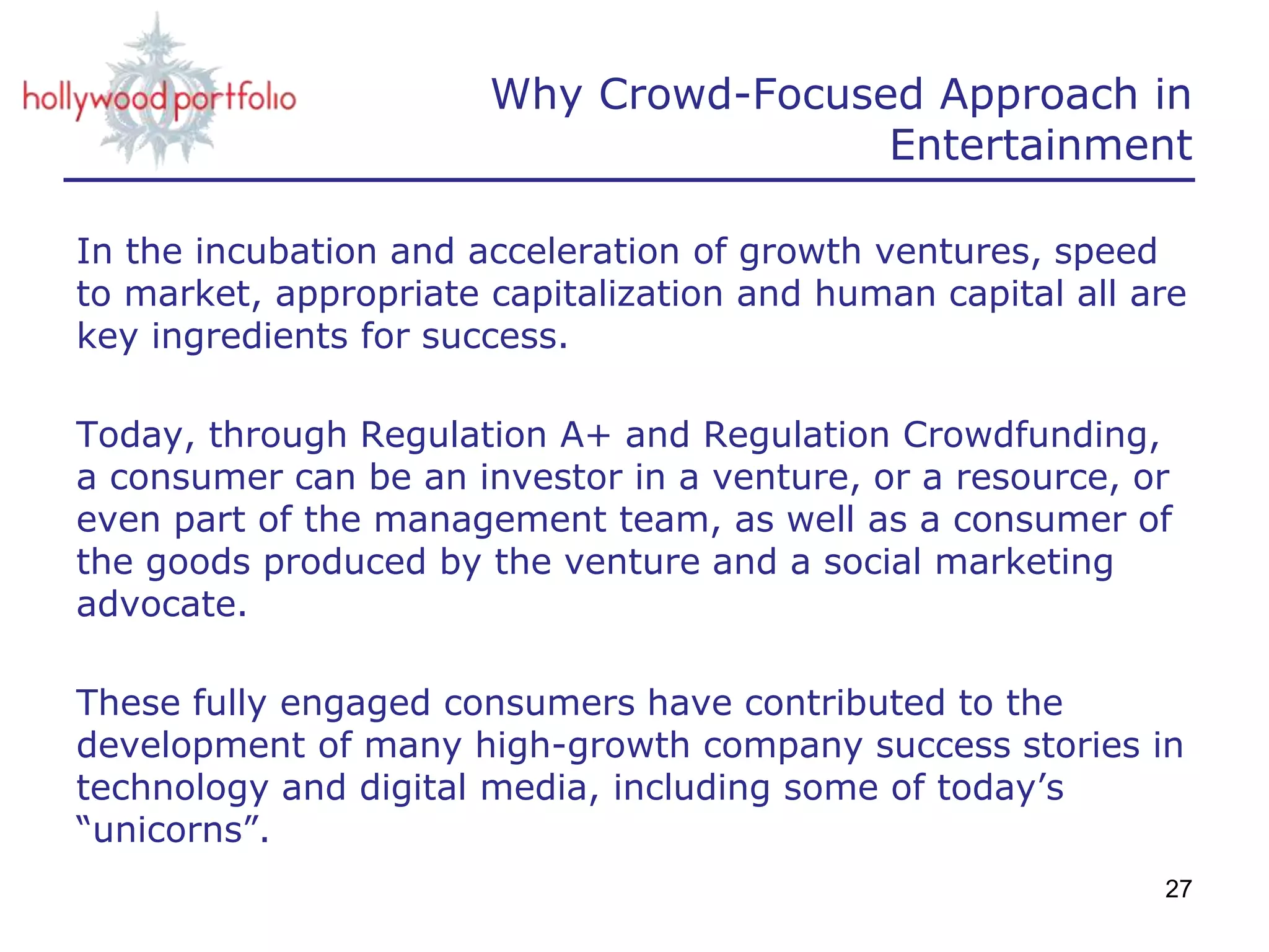 Why Crowd-Focused Approach in
Entertainment
In the incubation and acceleration of growth ventures, speed
to market, appropriate capitalization and human capital all are
key ingredients for success.
Today, through Regulation A+ and Regulation Crowdfunding,
a consumer can be an investor in a venture, or a resource, or
even part of the management team, as well as a consumer of
the goods produced by the venture and a social marketing
advocate.
These fully engaged consumers have contributed to the
development of many high-growth company success stories in
technology and digital media, including some of today’s
“unicorns”.
27
 