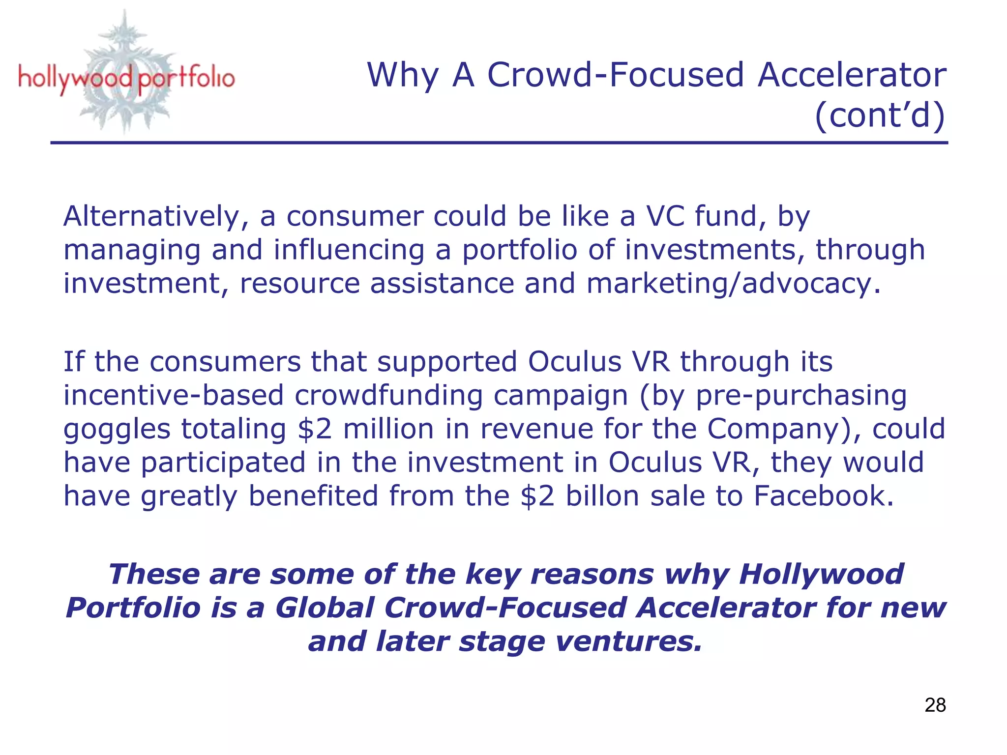 Why A Crowd-Focused Accelerator
(cont’d)
Alternatively, a consumer could be like a VC fund, by
managing and influencing a portfolio of investments, through
investment, resource assistance and marketing/advocacy.
If the consumers that supported Oculus VR through its
incentive-based crowdfunding campaign (by pre-purchasing
goggles totaling $2 million in revenue for the Company), could
have participated in the investment in Oculus VR, they would
have greatly benefited from the $2 billon sale to Facebook.
These are some of the key reasons why Hollywood
Portfolio is a Global Crowd-Focused Accelerator for new
and later stage ventures.
28
 