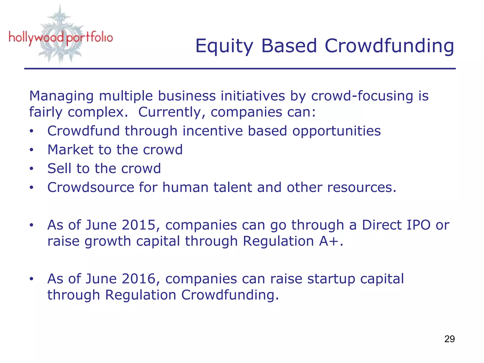 Equity Based Crowdfunding
Managing multiple business initiatives by crowd-focusing is
fairly complex. Currently, companies can:
• Crowdfund through incentive based opportunities
• Market to the crowd
• Sell to the crowd
• Crowdsource for human talent and other resources.
• As of June 2015, companies can go through a Direct IPO or
raise growth capital through Regulation A+.
• As of June 2016, companies can raise startup capital
through Regulation Crowdfunding.
29
 
