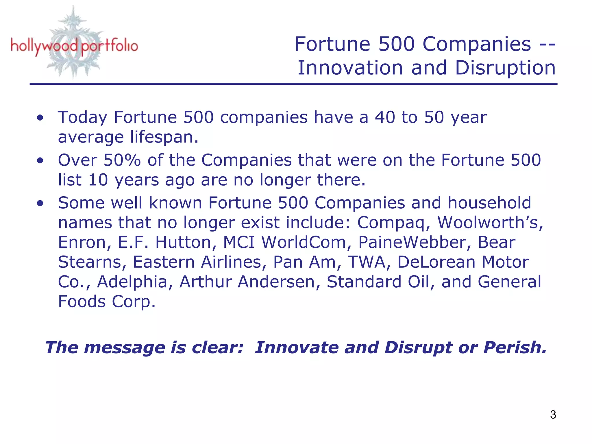Fortune 500 Companies --
Innovation and Disruption
• Today Fortune 500 companies have a 40 to 50 year
average lifespan.
• Over 50% of the Companies that were on the Fortune 500
list 10 years ago are no longer there.
• Some well known Fortune 500 Companies and household
names that no longer exist include: Compaq, Woolworth’s,
Enron, E.F. Hutton, MCI WorldCom, PaineWebber, Bear
Stearns, Eastern Airlines, Pan Am, TWA, DeLorean Motor
Co., Adelphia, Arthur Andersen, Standard Oil, and General
Foods Corp.
The message is clear: Innovate and Disrupt or Perish.
3
 