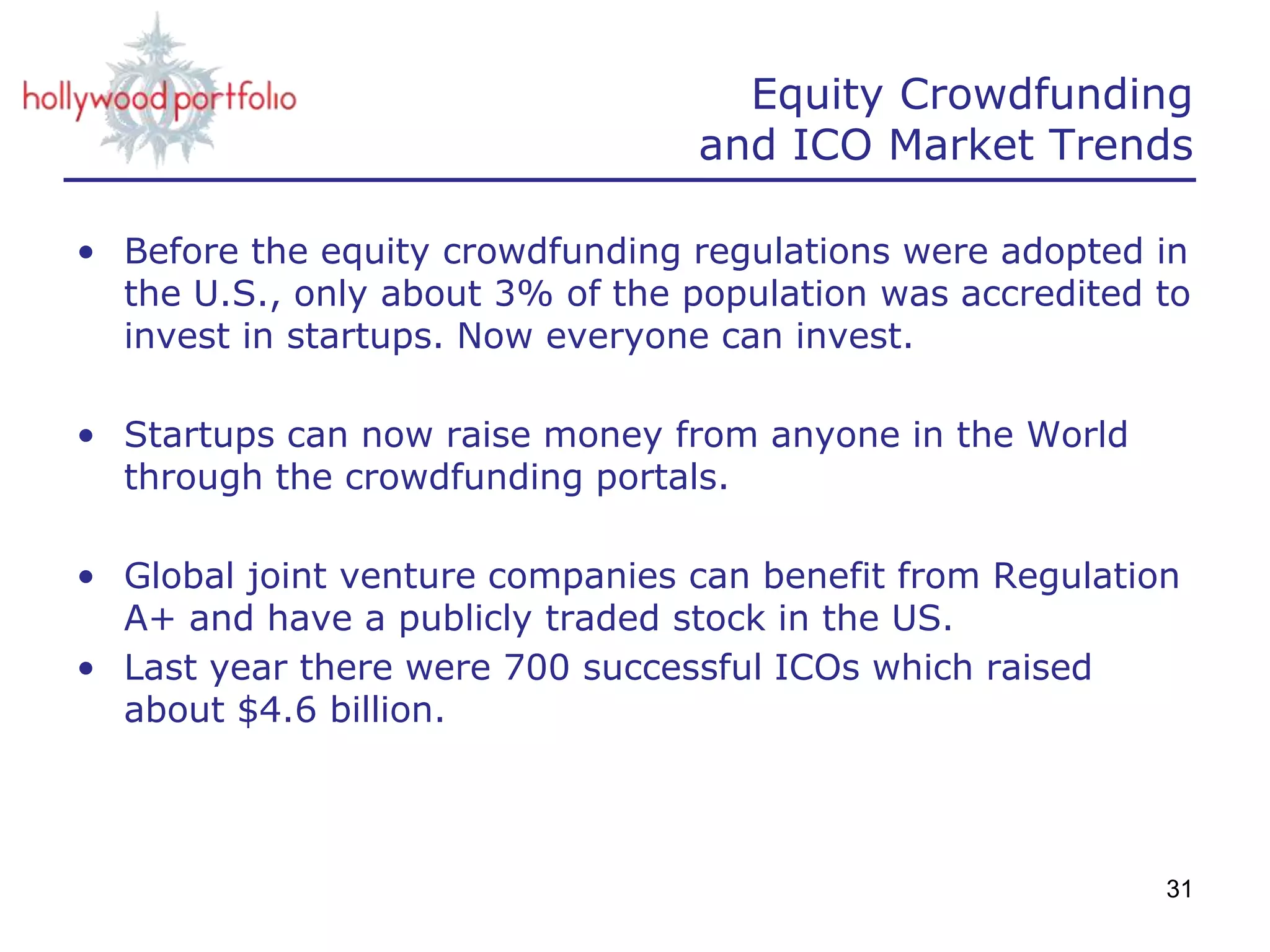 Equity Crowdfunding
and ICO Market Trends
• Before the equity crowdfunding regulations were adopted in
the U.S., only about 3% of the population was accredited to
invest in startups. Now everyone can invest.
• Startups can now raise money from anyone in the World
through the crowdfunding portals.
• Global joint venture companies can benefit from Regulation
A+ and have a publicly traded stock in the US.
• Last year there were 700 successful ICOs which raised
about $4.6 billion.
31
 