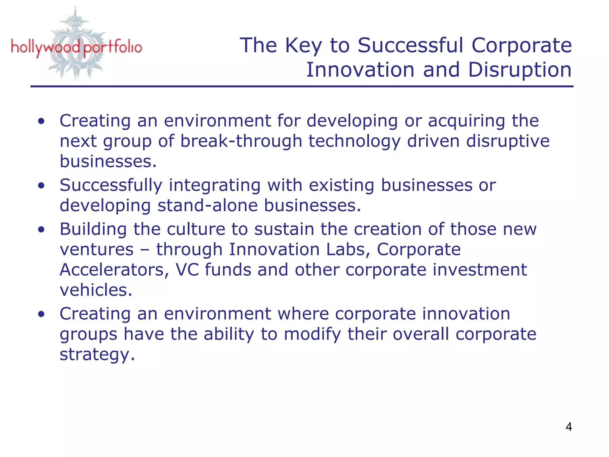The Key to Successful Corporate
Innovation and Disruption
• Creating an environment for developing or acquiring the
next group of break-through technology driven disruptive
businesses.
• Successfully integrating with existing businesses or
developing stand-alone businesses.
• Building the culture to sustain the creation of those new
ventures – through Innovation Labs, Corporate
Accelerators, VC funds and other corporate investment
vehicles.
• Creating an environment where corporate innovation
groups have the ability to modify their overall corporate
strategy.
4
 