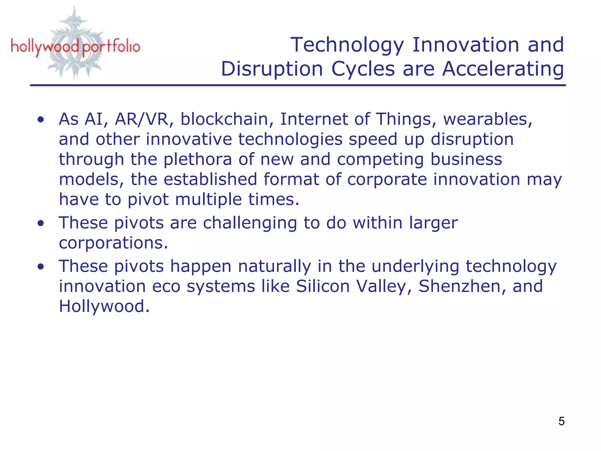 Technology Innovation and
Disruption Cycles are Accelerating
• As AI, AR/VR, blockchain, Internet of Things, wearables,
and other innovative technologies speed up disruption
through the plethora of new and competing business
models, the established format of corporate innovation may
have to pivot multiple times.
• These pivots are challenging to do within larger
corporations.
• These pivots happen naturally in the underlying technology
innovation eco systems like Silicon Valley, Shenzhen, and
Hollywood.
5
 