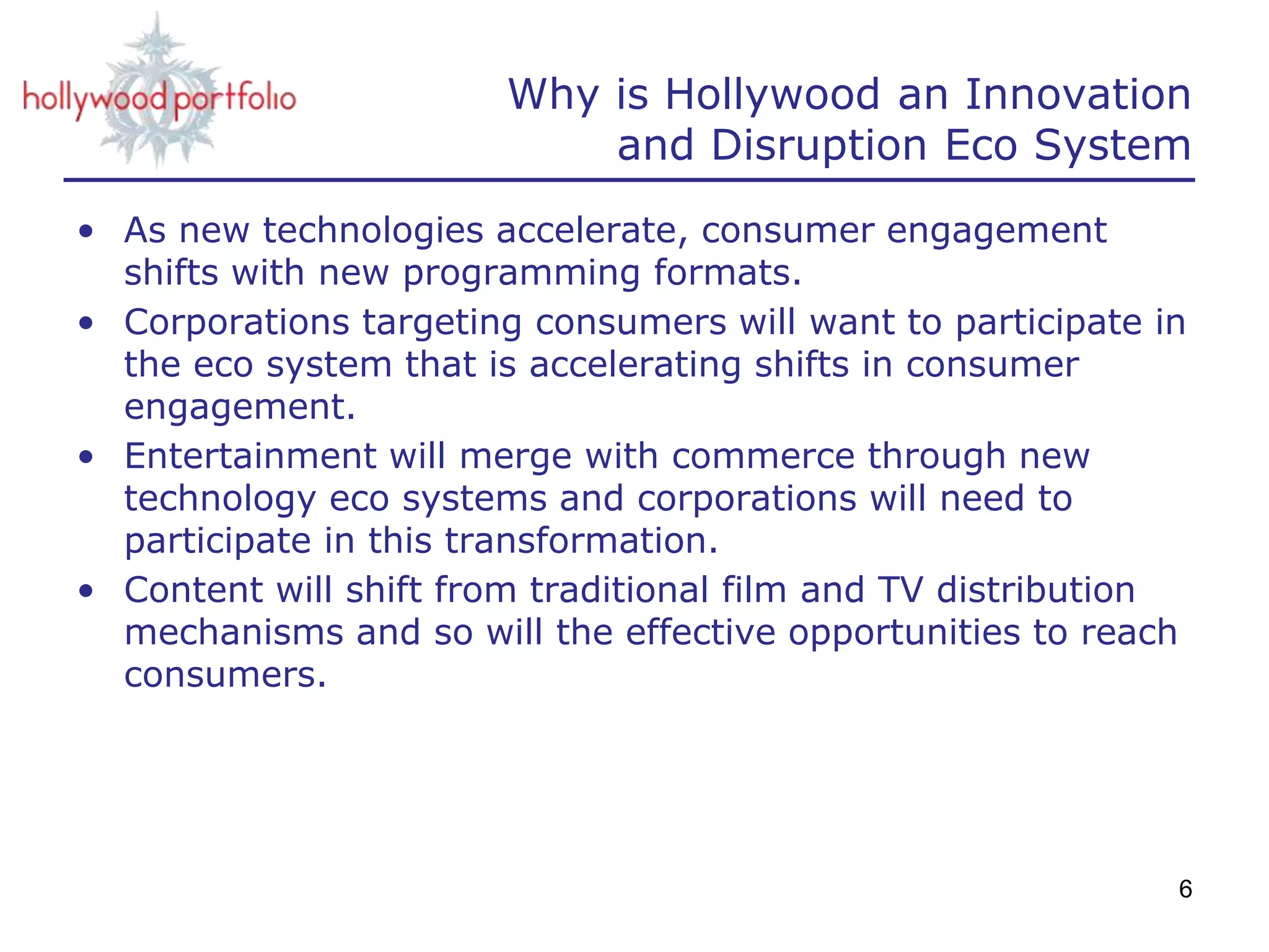 Why is Hollywood an Innovation
and Disruption Eco System
• As new technologies accelerate, consumer engagement
shifts with new programming formats.
• Corporations targeting consumers will want to participate in
the eco system that is accelerating shifts in consumer
engagement.
• Entertainment will merge with commerce through new
technology eco systems and corporations will need to
participate in this transformation.
• Content will shift from traditional film and TV distribution
mechanisms and so will the effective opportunities to reach
consumers.
6
 