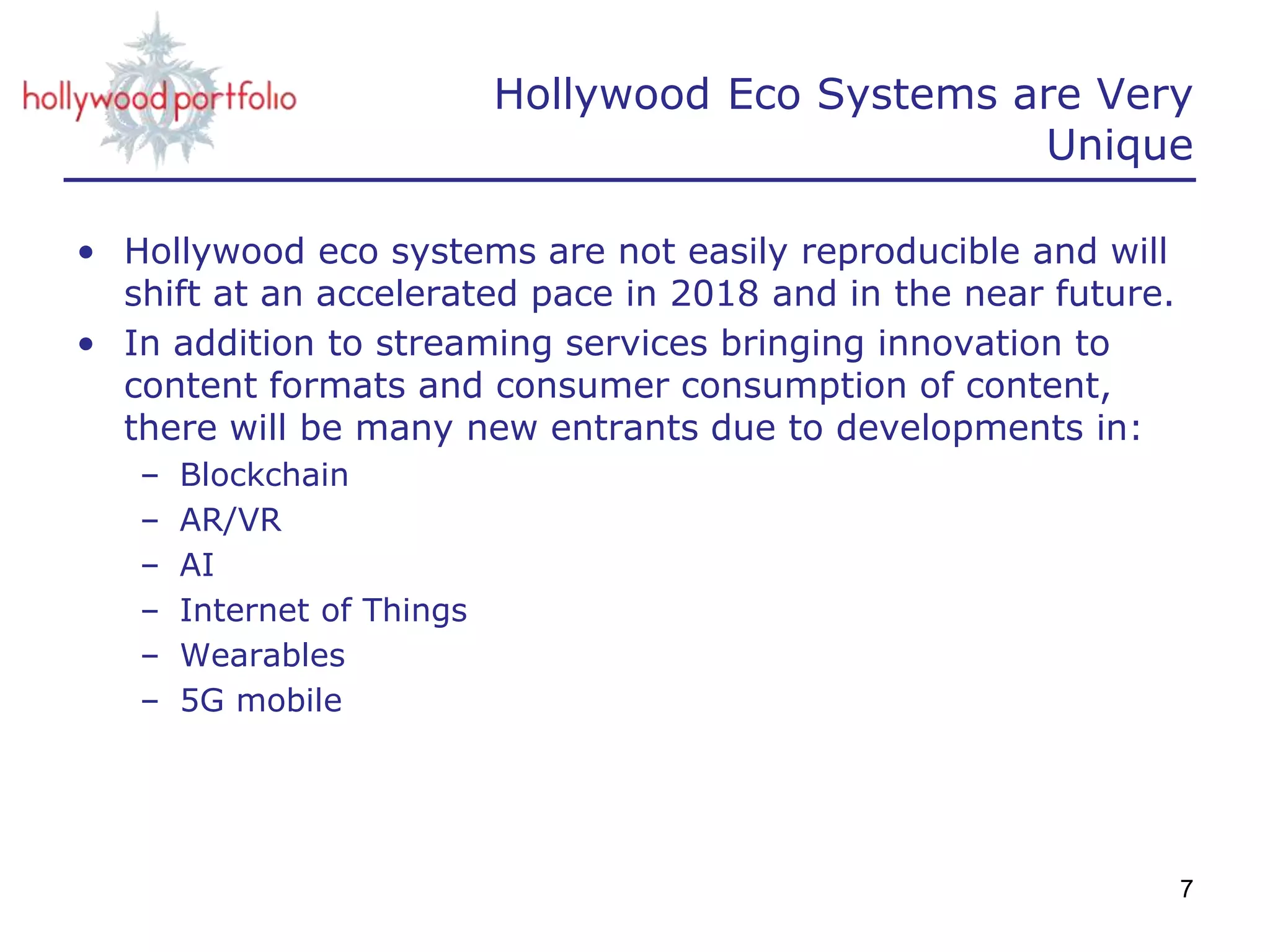Hollywood Eco Systems are Very
Unique
• Hollywood eco systems are not easily reproducible and will
shift at an accelerated pace in 2018 and in the near future.
• In addition to streaming services bringing innovation to
content formats and consumer consumption of content,
there will be many new entrants due to developments in:
– Blockchain
– AR/VR
– AI
– Internet of Things
– Wearables
– 5G mobile
7
 