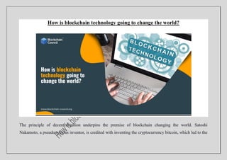 How is blockchain technology going to change the world?
The principle of decentralization underpins the premise of blockchain changing the world. Satoshi
Nakamoto, a pseudonymous inventor, is credited with inventing the cryptocurrency bitcoin, which led to the
 