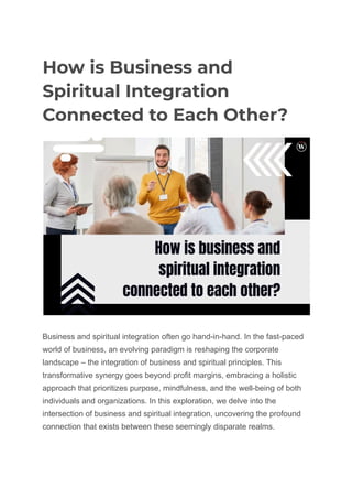 How is Business and
Spiritual Integration
Connected to Each Other?
Business and spiritual integration often go hand-in-hand. In the fast-paced
world of business, an evolving paradigm is reshaping the corporate
landscape – the integration of business and spiritual principles. This
transformative synergy goes beyond profit margins, embracing a holistic
approach that prioritizes purpose, mindfulness, and the well-being of both
individuals and organizations. In this exploration, we delve into the
intersection of business and spiritual integration, uncovering the profound
connection that exists between these seemingly disparate realms.
 