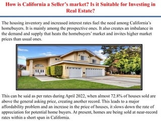 How is California a Seller’s market? Is it Suitable for Investing in
Real Estate?
The housing inventory and increased interest rates fuel the need among California’s
homebuyers. It is mainly among the prospective ones. It also creates an imbalance in
the demand and supply that heats the homebuyers’ market and invites higher market
prices than usual ones.
This can be said as per rates during April 2022, when almost 72.8% of houses sold are
above the general asking price, creating another record. This leads to a major
affordability problem and an increase in the price of houses, it slows down the rate of
appreciation for potential home buyers. At present, homes are being sold at near-record
rates within a short span in California.
 
