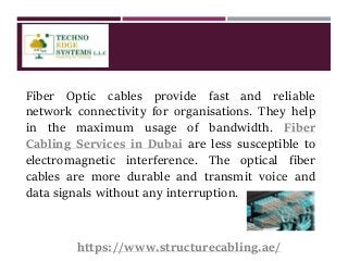 Fiber Optic cables provide fast and reliable
network connectivity for organisations. They help
in the maximum usage of bandwidth. Fiber
Cabling Services in Dubai are less susceptible to
electromagnetic interference. The optical fiber
cables are more durable and transmit voice and
data signals without any interruption.
https://www.structurecabling.ae/
 