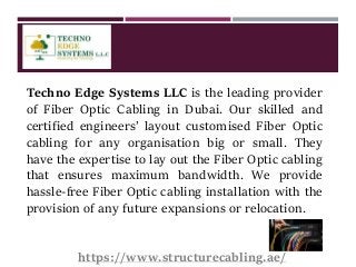 Techno Edge Systems LLC is the leading provider
of Fiber Optic Cabling in Dubai. Our skilled and
certified engineers’ layout customised Fiber Optic
cabling for any organisation big or small. They
have the expertise to lay out the Fiber Optic cabling
that ensures maximum bandwidth. We provide
hassle-free Fiber Optic cabling installation with the
provision of any future expansions or relocation.
https://www.structurecabling.ae/
 