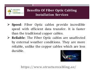 Benefits Of Fiber Optic Cabling
Installation Services
 Speed: Fiber Optic cables provide incredible
speed with efficient data transfer. It is faster
than the traditional copper cables.
 Reliable: The Fiber Optic cables are unaffected
by external weather conditions. They are more
reliable, unlike the copper cables which are less
durable.
https://www.structurecabling.ae/
 