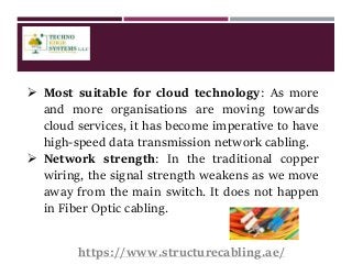  Most suitable for cloud technology: As more
and more organisations are moving towards
cloud services, it has become imperative to have
high-speed data transmission network cabling.
 Network strength: In the traditional copper
wiring, the signal strength weakens as we move
away from the main switch. It does not happen
in Fiber Optic cabling.
https://www.structurecabling.ae/
 