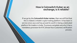If we go by the Coinswitch Kuber review, then we will find that
this is indeed a reliable crypto trading platform. It has been in
service since 2017 and has proved its worth in being a dedicated
platform for traders in India.To ensure complete security it has a
mandatory provision for KYC (KnowYourCustomer) verification
process.
How is Coinswitch Kuber as an
exchange; is it reliable?
 