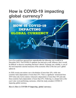 How is COVID-19 impacting
global currency?
Few of us could have guessed how unpredictable the following year would be in
December 2019. The COVID-19 epidemic has had such a wide influence that it would
be difficult to discover something that hasn’t altered. Exchange rate volatility is one of
the most important external measures of the economic effect of the last year’s global
upheaval.
In 2020, twenty-one nations saw a devaluation of more than 10%, while nine
countries had a depreciation of more than 25%. This is a significant turnaround from
2019 when only twelve nations witnessed a depreciation of more than 10% and only
three countries had a depreciation of more than 25%. Following is a deeper look at the
year’s nine worst-performing currencies, which the study considers COVID-19
impacting global currency.
Here is How is COVID-19 impacting global currency;
 