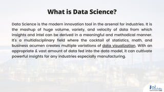 What is Data Science?
Data Science is the modern innovation tool in the arsenal for industries. It is
the mashup of huge volume, variety, and velocity of data from which
insights and intel can be derived in a meaningful and methodical manner.
It’s a multidisciplinary field where the cocktail of statistics, math, and
business acumen creates multiple variations of data visualization. With an
appropriate & vast amount of data fed into the data model, it can cultivate
powerful insights for any industries especially manufacturing.
 