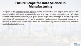 The journey to embracing data science in the industry has just begun. Data Science for
manufacturing will grow exponentially over the next 5 years. According to PwC, data
science applications and utility will grow double-digit on an average in all the respective
sub-fields of manufacturing – be it predictive maintenance, integrated planning, or
transfer of production parameters. What we are witnessing here is a full-scale industrial
revolution in digital terms.
Future Scope for Data Science in
Manufacturing
 
