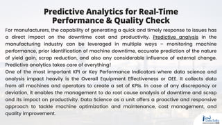 Predictive Analytics for Real-Time
Performance & Quality Check
For manufacturers, the capability of generating a quick and timely response to issues has
a direct impact on the downtime cost and productivity. Predictive analysis in the
manufacturing industry can be leveraged in multiple ways – monitoring machine
performance, prior identification of machine downtime, accurate prediction of the nature
of yield gain, scrap reduction, and also any considerable influence of external change.
Predictive analytics takes care of everything!
One of the most important KPI or Key Performance Indicators where data science and
analysis impact heavily is the Overall Equipment Effectiveness or OEE. It collects data
from all machines and operators to create a set of KPIs. In case of any discrepancy or
deviation, it enables the management to do root cause analysis of downtime and scrap
and its impact on productivity. Data Science as a unit offers a proactive and responsive
approach to tackle machine optimization and maintenance, cost management, and
quality improvement.
 