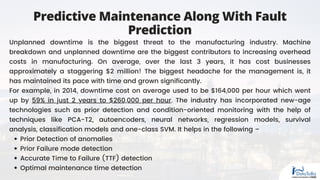 Predictive Maintenance Along With Fault
Prediction
Prior Detection of anomalies
Prior Failure mode detection
Accurate Time to Failure (TTF) detection
Optimal maintenance time detection
Unplanned downtime is the biggest threat to the manufacturing industry. Machine
breakdown and unplanned downtime are the biggest contributors to increasing overhead
costs in manufacturing. On average, over the last 3 years, it has cost businesses
approximately a staggering $2 million! The biggest headache for the management is, it
has maintained its pace with time and grown significantly.
For example, in 2014, downtime cost on average used to be $164,000 per hour which went
up by 59% in just 2 years to $260,000 per hour. The industry has incorporated new-age
technologies such as prior detection and condition-oriented monitoring with the help of
techniques like PCA-T2, autoencoders, neural networks, regression models, survival
analysis, classification models and one-class SVM. It helps in the following –
 