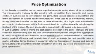 Price Optimization
In this fiercely competitive market, every organization wants to stay ahead of its competitors.
The manufacturing industry is also crawling with competition from domestic and foreign
entities. In such a case, to stay ahead of the game, data science becomes a crucial tool and
rather an element of surprise for the manufacturers. What used to be a completely manual,
boring, and labor-intensive process, can be done with a snap of a finger. From raw material
purchase to distribution cost, all the factors are taken into consideration while calculating the
final cost of the product. The cost also needs to look attractive to buyers to be successful.
In such a volatile scenario, finding the best possible quotation is the game-changer, and data
science in manufacturing does the trick. Data science tools perform analysis and aggregation
of data, costing from internal sources, market competitors into main consideration and model
around product efficiency and maximization of profit to provide the best possible price in
market attractive terms. Change in consumer behavior, fluctuations in internal and external
factors, along with present time market competition all are the key factors of data collection for
price optimization.
 