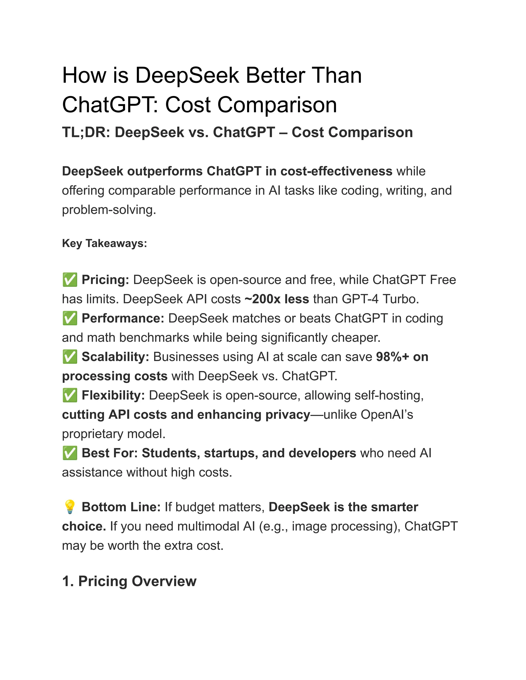 How is DeepSeek Better Than
ChatGPT: Cost Comparison
TL;DR: DeepSeek vs. ChatGPT – Cost Comparison
DeepSeek outperforms ChatGPT in cost-effectiveness while
offering comparable performance in AI tasks like coding, writing, and
problem-solving.
Key Takeaways:
✅Pricing: DeepSeek is open-source and free, while ChatGPT Free
has limits. DeepSeek API costs ~200x less than GPT-4 Turbo.​
✅Performance: DeepSeek matches or beats ChatGPT in coding
and math benchmarks while being significantly cheaper.​
✅Scalability: Businesses using AI at scale can save 98%+ on
processing costs with DeepSeek vs. ChatGPT.​
✅Flexibility: DeepSeek is open-source, allowing self-hosting,
cutting API costs and enhancing privacy—unlike OpenAI’s
proprietary model.​
✅Best For: Students, startups, and developers who need AI
assistance without high costs.
💡Bottom Line: If budget matters, DeepSeek is the smarter
choice. If you need multimodal AI (e.g., image processing), ChatGPT
may be worth the extra cost.
1. Pricing Overview
 
