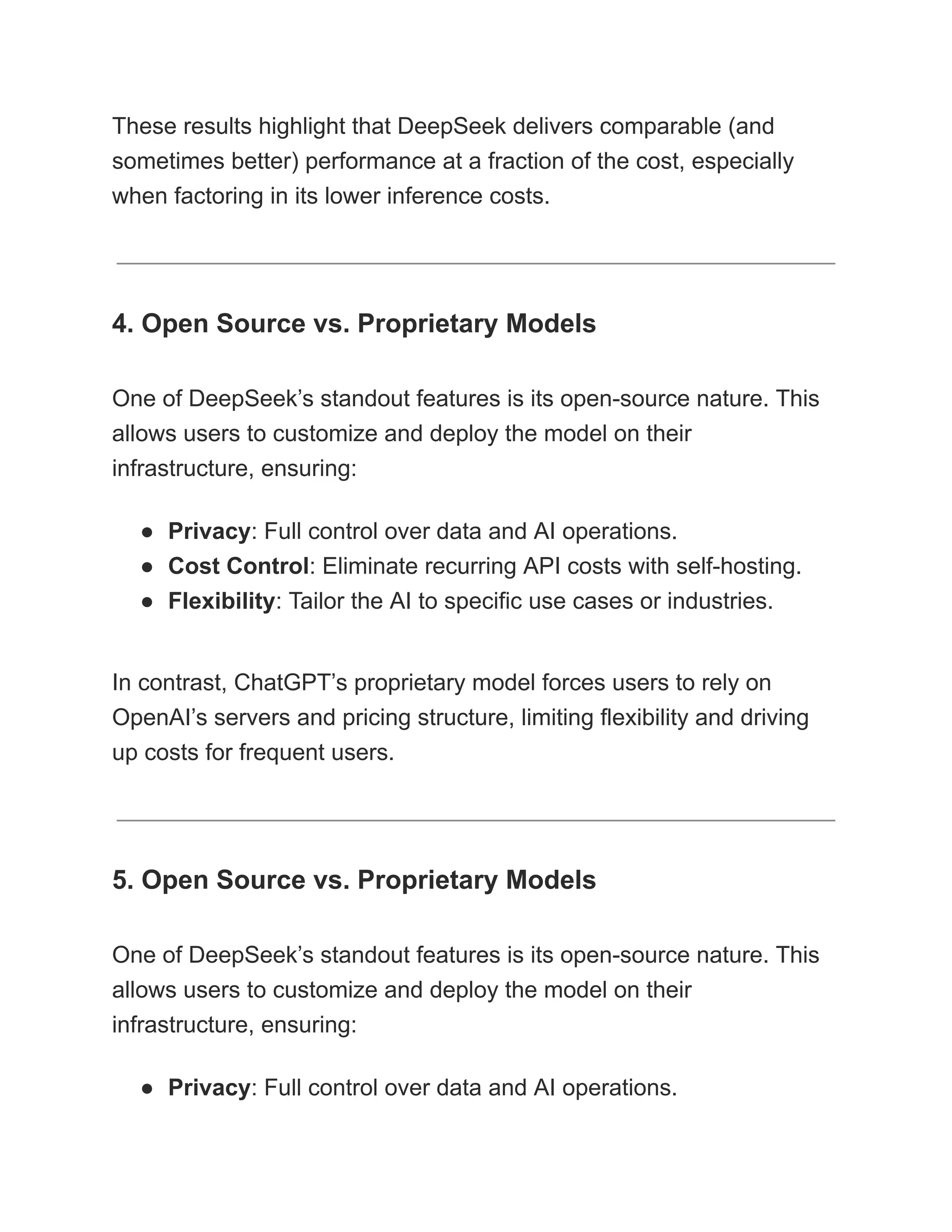 These results highlight that DeepSeek delivers comparable (and
sometimes better) performance at a fraction of the cost, especially
when factoring in its lower inference costs.
4. Open Source vs. Proprietary Models
One of DeepSeek’s standout features is its open-source nature. This
allows users to customize and deploy the model on their
infrastructure, ensuring:
●​ Privacy: Full control over data and AI operations.
●​ Cost Control: Eliminate recurring API costs with self-hosting.
●​ Flexibility: Tailor the AI to specific use cases or industries.
In contrast, ChatGPT’s proprietary model forces users to rely on
OpenAI’s servers and pricing structure, limiting flexibility and driving
up costs for frequent users.
5. Open Source vs. Proprietary Models
One of DeepSeek’s standout features is its open-source nature. This
allows users to customize and deploy the model on their
infrastructure, ensuring:
●​ Privacy: Full control over data and AI operations.
 