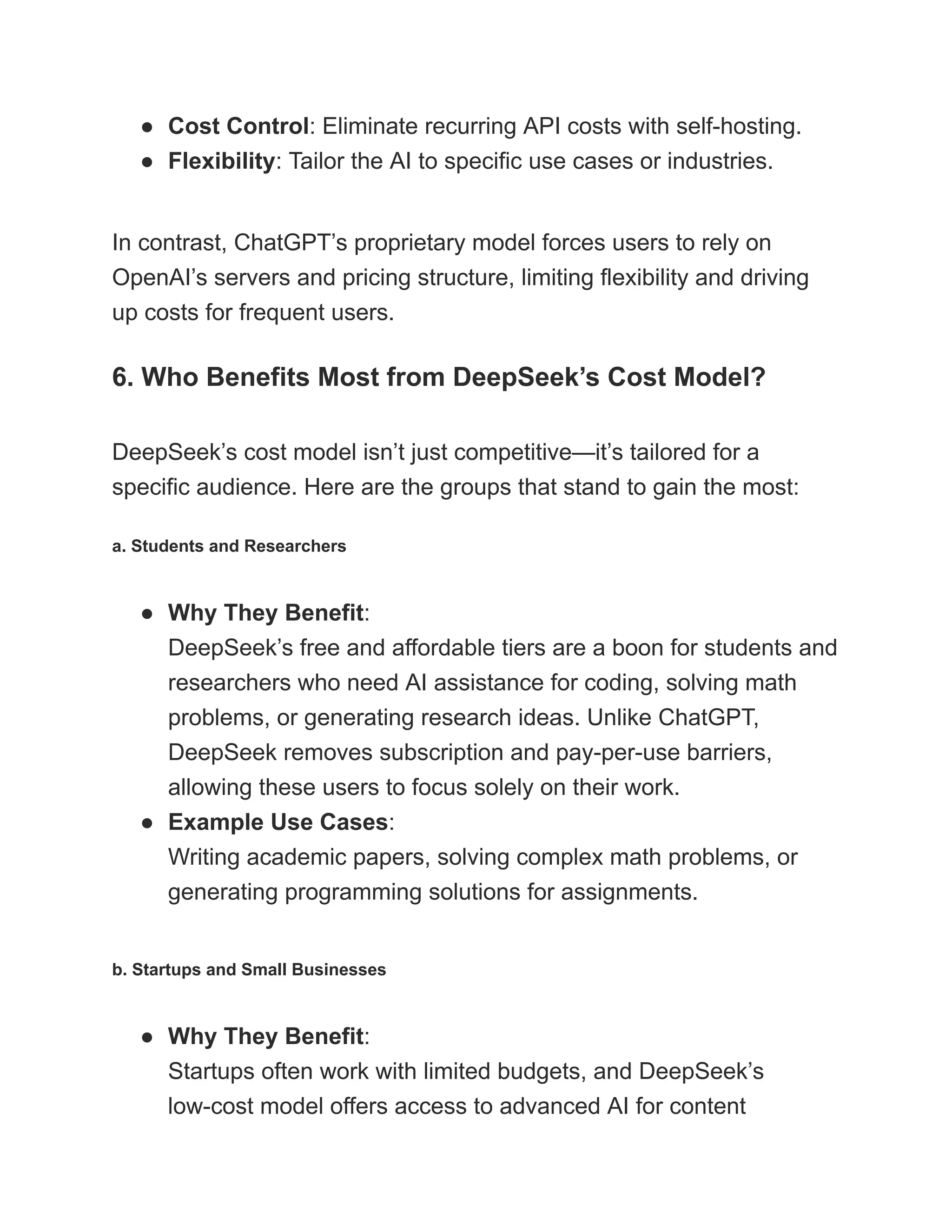 ●​ Cost Control: Eliminate recurring API costs with self-hosting.
●​ Flexibility: Tailor the AI to specific use cases or industries.
In contrast, ChatGPT’s proprietary model forces users to rely on
OpenAI’s servers and pricing structure, limiting flexibility and driving
up costs for frequent users.
6. Who Benefits Most from DeepSeek’s Cost Model?
DeepSeek’s cost model isn’t just competitive—it’s tailored for a
specific audience. Here are the groups that stand to gain the most:
a. Students and Researchers
●​ Why They Benefit:​
DeepSeek’s free and affordable tiers are a boon for students and
researchers who need AI assistance for coding, solving math
problems, or generating research ideas. Unlike ChatGPT,
DeepSeek removes subscription and pay-per-use barriers,
allowing these users to focus solely on their work.
●​ Example Use Cases:​
Writing academic papers, solving complex math problems, or
generating programming solutions for assignments.
b. Startups and Small Businesses
●​ Why They Benefit:​
Startups often work with limited budgets, and DeepSeek’s
low-cost model offers access to advanced AI for content
 