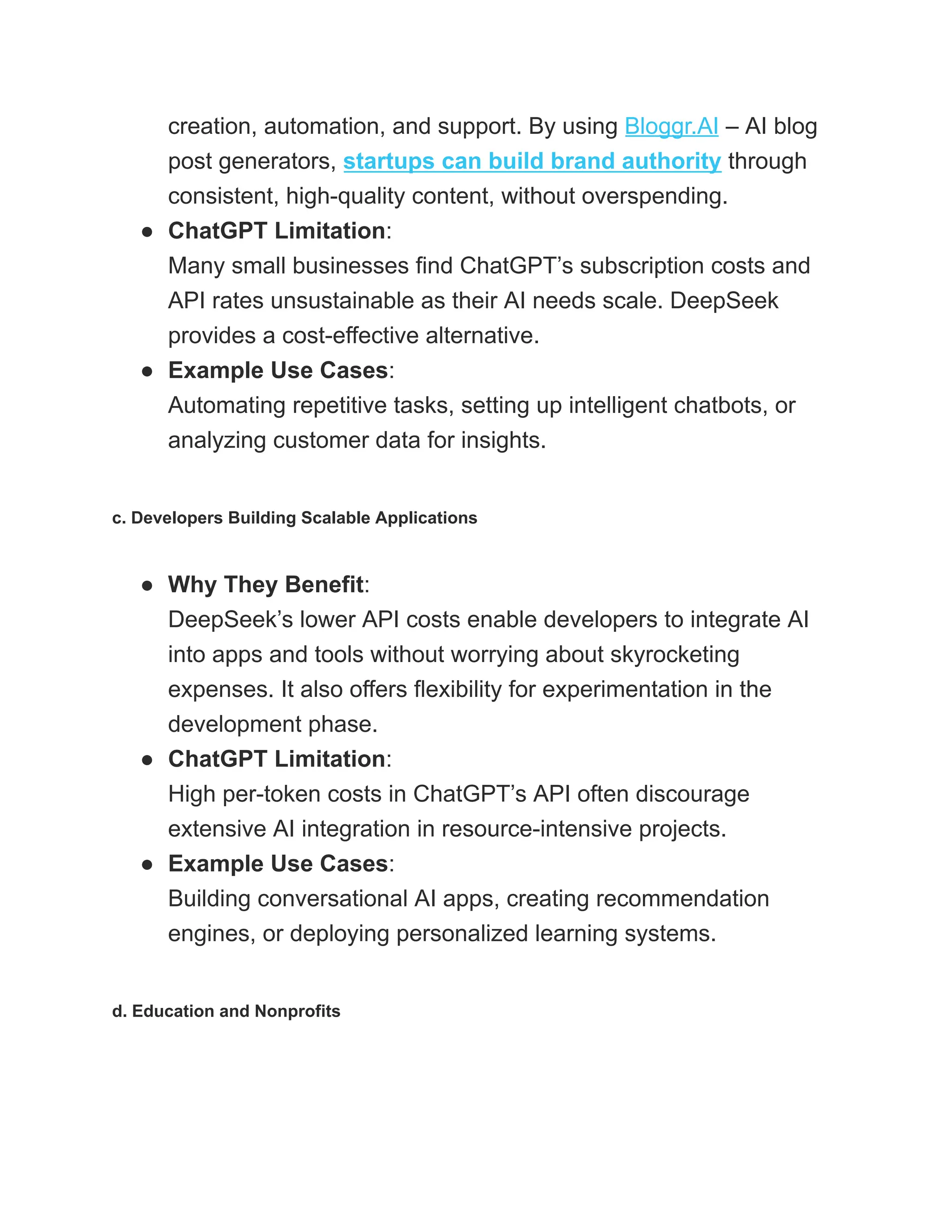 creation, automation, and support. By using Bloggr.AI – AI blog
post generators, startups can build brand authority through
consistent, high-quality content, without overspending.
●​ ChatGPT Limitation:​
Many small businesses find ChatGPT’s subscription costs and
API rates unsustainable as their AI needs scale. DeepSeek
provides a cost-effective alternative.
●​ Example Use Cases:​
Automating repetitive tasks, setting up intelligent chatbots, or
analyzing customer data for insights.
c. Developers Building Scalable Applications
●​ Why They Benefit:​
DeepSeek’s lower API costs enable developers to integrate AI
into apps and tools without worrying about skyrocketing
expenses. It also offers flexibility for experimentation in the
development phase.
●​ ChatGPT Limitation:​
High per-token costs in ChatGPT’s API often discourage
extensive AI integration in resource-intensive projects.
●​ Example Use Cases:​
Building conversational AI apps, creating recommendation
engines, or deploying personalized learning systems.
d. Education and Nonprofits
 