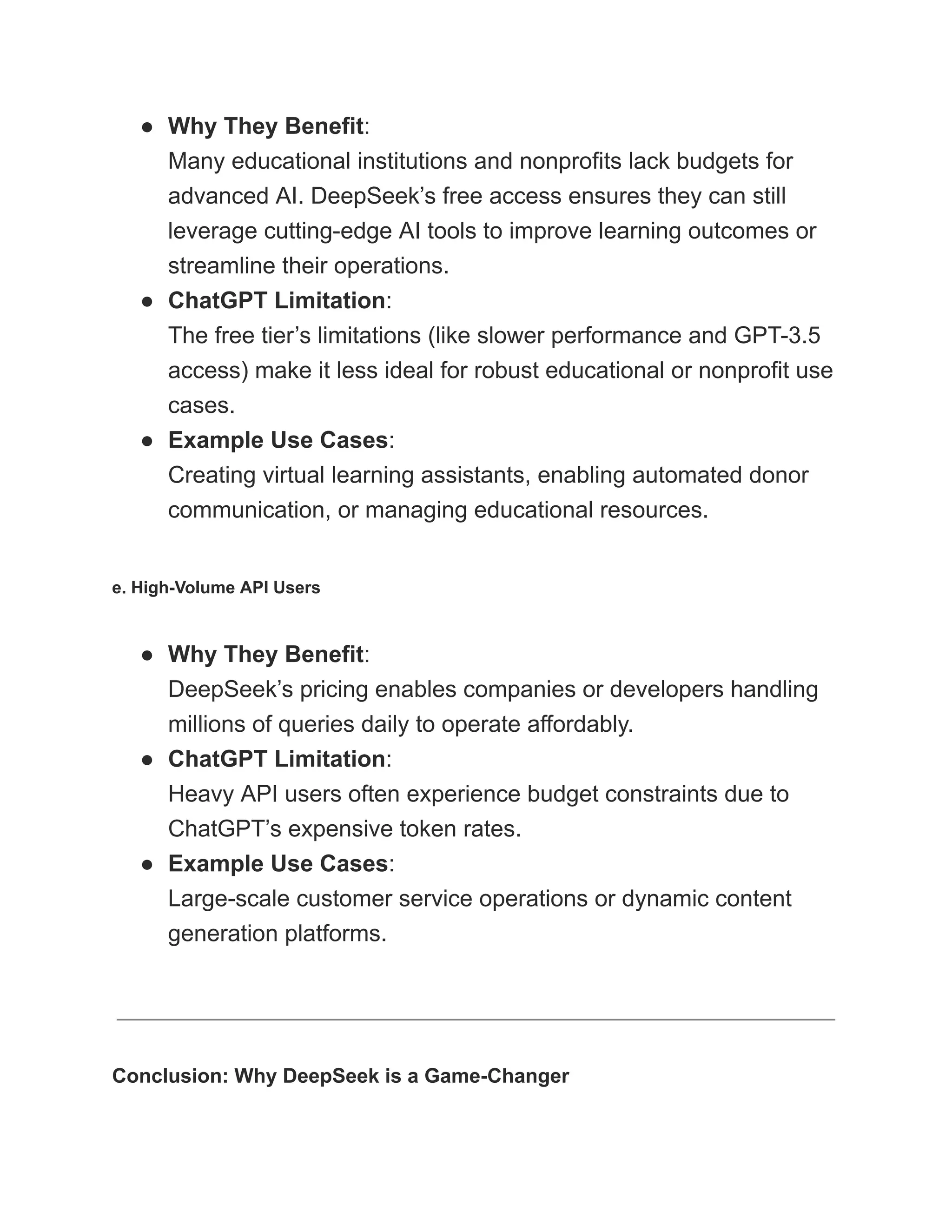 ●​ Why They Benefit:​
Many educational institutions and nonprofits lack budgets for
advanced AI. DeepSeek’s free access ensures they can still
leverage cutting-edge AI tools to improve learning outcomes or
streamline their operations.
●​ ChatGPT Limitation:​
The free tier’s limitations (like slower performance and GPT-3.5
access) make it less ideal for robust educational or nonprofit use
cases.
●​ Example Use Cases:​
Creating virtual learning assistants, enabling automated donor
communication, or managing educational resources.
e. High-Volume API Users
●​ Why They Benefit:​
DeepSeek’s pricing enables companies or developers handling
millions of queries daily to operate affordably.
●​ ChatGPT Limitation:​
Heavy API users often experience budget constraints due to
ChatGPT’s expensive token rates.
●​ Example Use Cases:​
Large-scale customer service operations or dynamic content
generation platforms.
Conclusion: Why DeepSeek is a Game-Changer
 