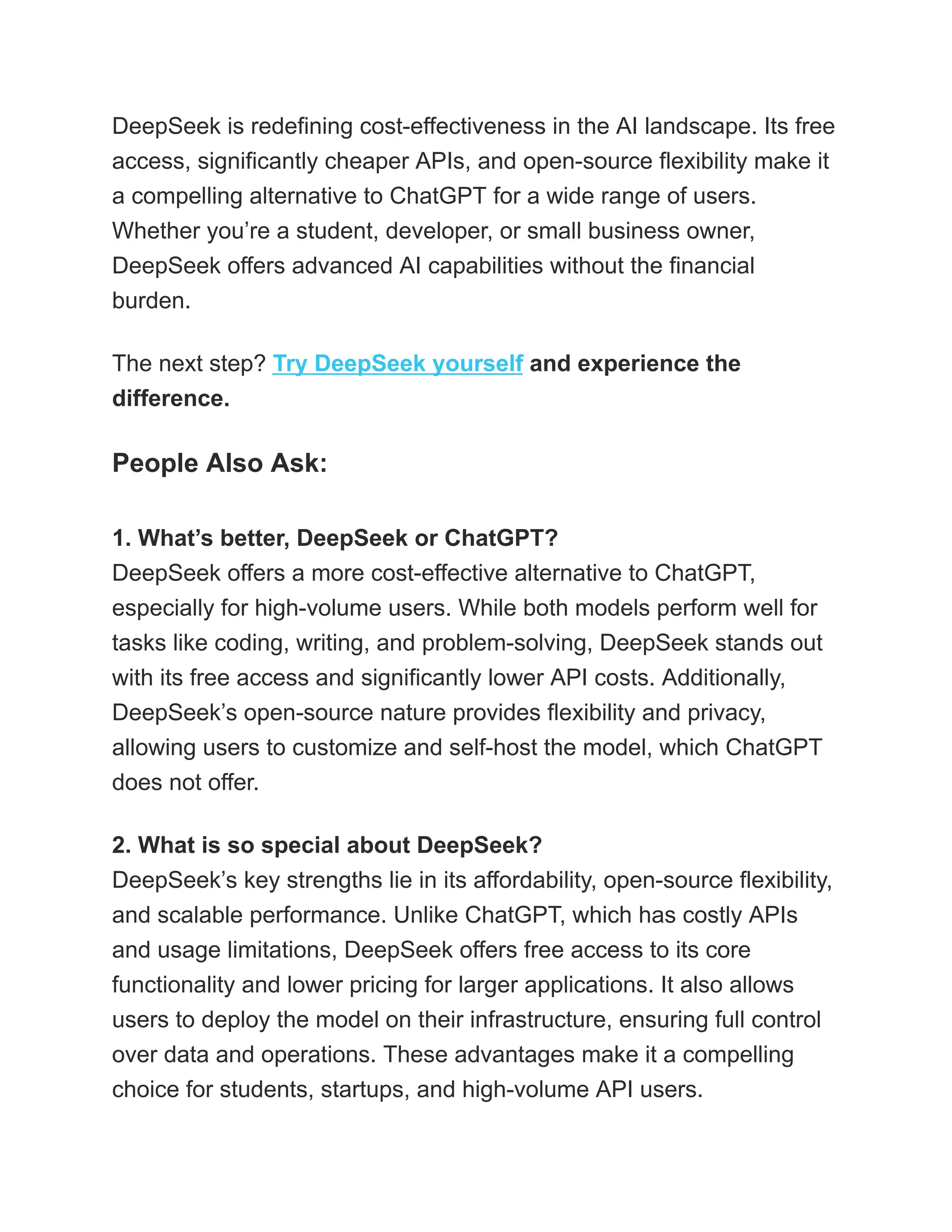 DeepSeek is redefining cost-effectiveness in the AI landscape. Its free
access, significantly cheaper APIs, and open-source flexibility make it
a compelling alternative to ChatGPT for a wide range of users.
Whether you’re a student, developer, or small business owner,
DeepSeek offers advanced AI capabilities without the financial
burden.
The next step? Try DeepSeek yourself and experience the
difference.
People Also Ask:
1. What’s better, DeepSeek or ChatGPT?​
DeepSeek offers a more cost-effective alternative to ChatGPT,
especially for high-volume users. While both models perform well for
tasks like coding, writing, and problem-solving, DeepSeek stands out
with its free access and significantly lower API costs. Additionally,
DeepSeek’s open-source nature provides flexibility and privacy,
allowing users to customize and self-host the model, which ChatGPT
does not offer.
2. What is so special about DeepSeek?​
DeepSeek’s key strengths lie in its affordability, open-source flexibility,
and scalable performance. Unlike ChatGPT, which has costly APIs
and usage limitations, DeepSeek offers free access to its core
functionality and lower pricing for larger applications. It also allows
users to deploy the model on their infrastructure, ensuring full control
over data and operations. These advantages make it a compelling
choice for students, startups, and high-volume API users.
 