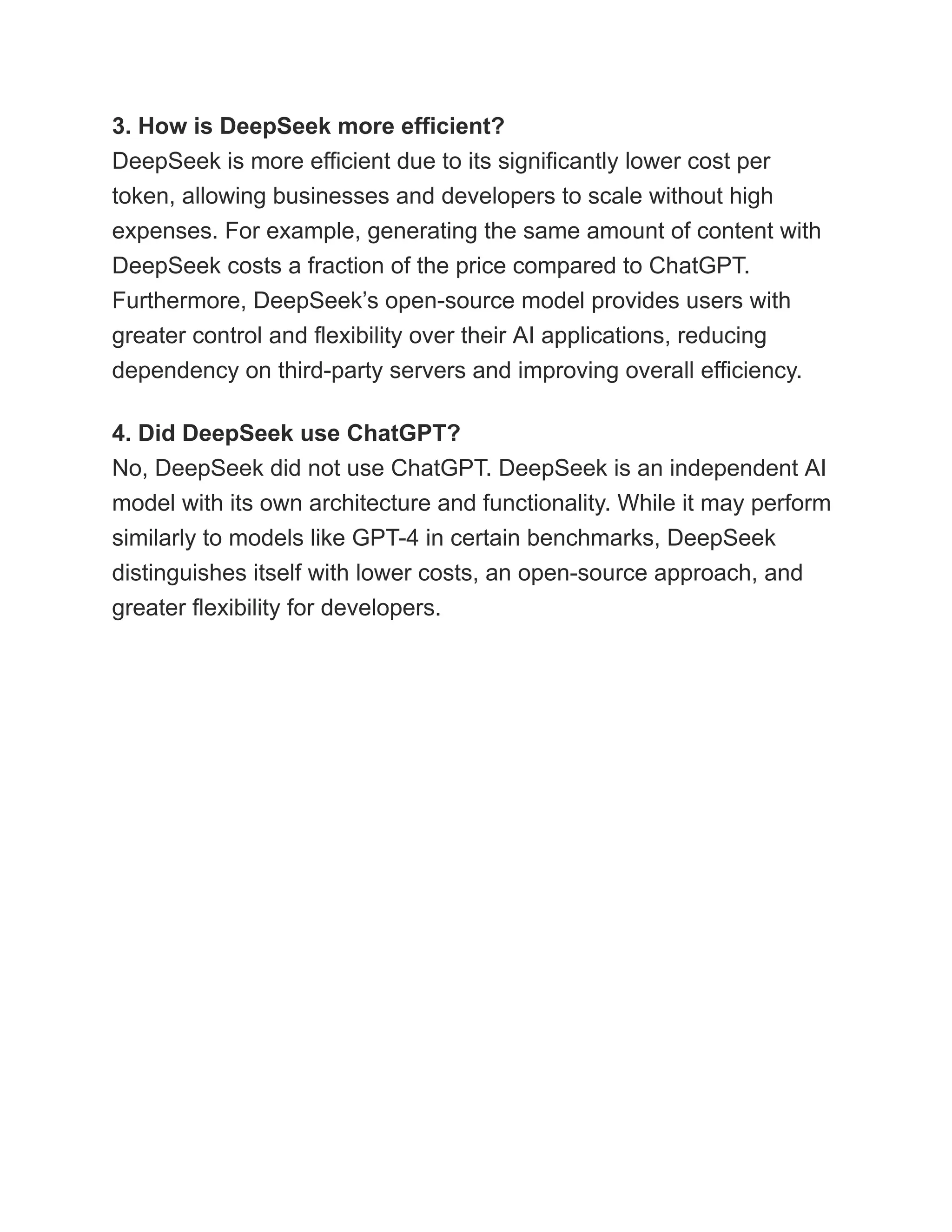 3. How is DeepSeek more efficient?​
DeepSeek is more efficient due to its significantly lower cost per
token, allowing businesses and developers to scale without high
expenses. For example, generating the same amount of content with
DeepSeek costs a fraction of the price compared to ChatGPT.
Furthermore, DeepSeek’s open-source model provides users with
greater control and flexibility over their AI applications, reducing
dependency on third-party servers and improving overall efficiency.
4. Did DeepSeek use ChatGPT?​
No, DeepSeek did not use ChatGPT. DeepSeek is an independent AI
model with its own architecture and functionality. While it may perform
similarly to models like GPT-4 in certain benchmarks, DeepSeek
distinguishes itself with lower costs, an open-source approach, and
greater flexibility for developers.
 