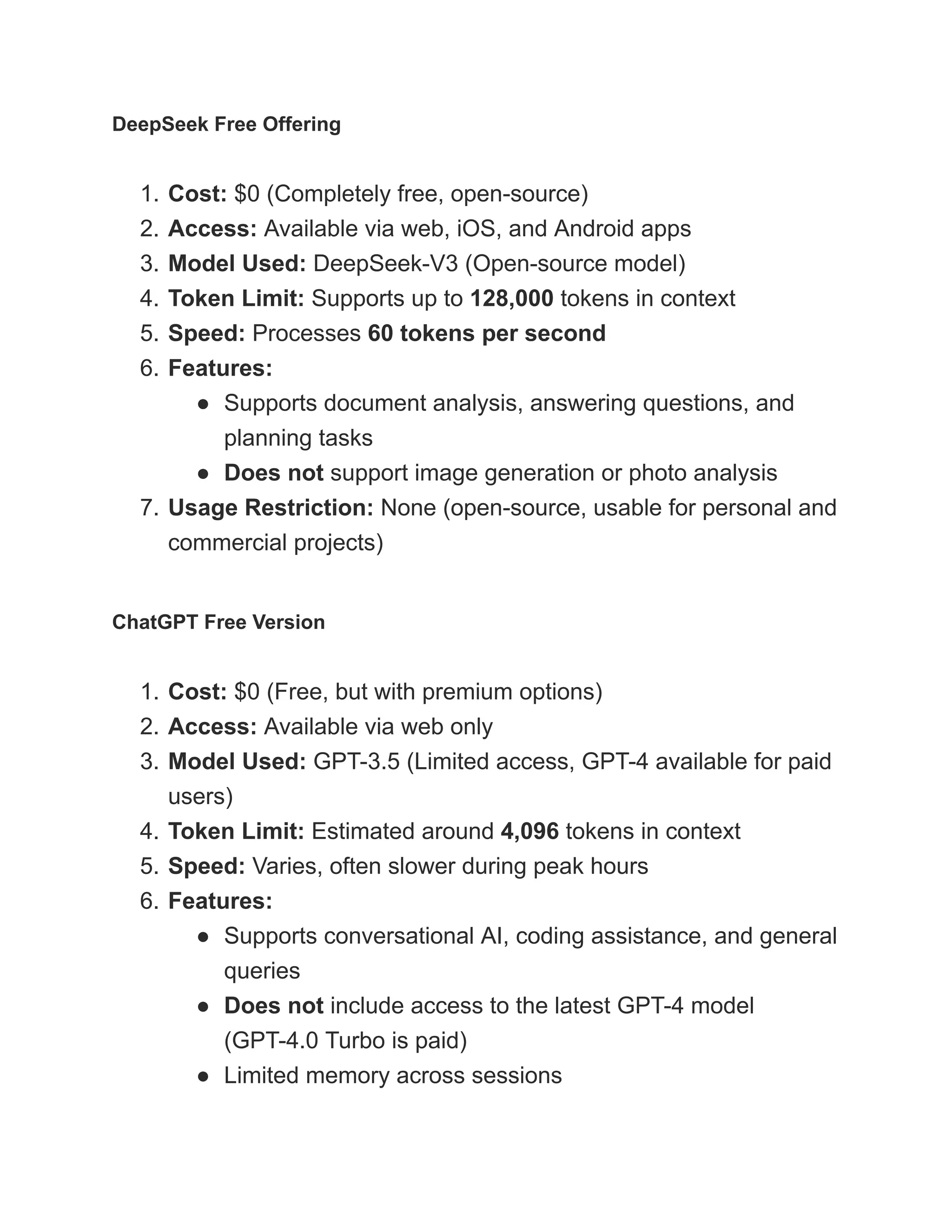 DeepSeek Free Offering
1.​Cost: $0 (Completely free, open-source)
2.​Access: Available via web, iOS, and Android apps
3.​Model Used: DeepSeek-V3 (Open-source model)
4.​Token Limit: Supports up to 128,000 tokens in context
5.​Speed: Processes 60 tokens per second
6.​Features:
●​ Supports document analysis, answering questions, and
planning tasks
●​ Does not support image generation or photo analysis
7.​Usage Restriction: None (open-source, usable for personal and
commercial projects)
ChatGPT Free Version
1.​Cost: $0 (Free, but with premium options)
2.​Access: Available via web only
3.​Model Used: GPT-3.5 (Limited access, GPT-4 available for paid
users)
4.​Token Limit: Estimated around 4,096 tokens in context
5.​Speed: Varies, often slower during peak hours
6.​Features:
●​ Supports conversational AI, coding assistance, and general
queries
●​ Does not include access to the latest GPT-4 model
(GPT-4.0 Turbo is paid)
●​ Limited memory across sessions
 